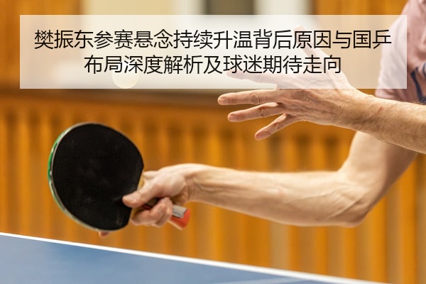 樊振东参赛悬念持续升温背后原因与国乒布局深度解析及球迷期待走向