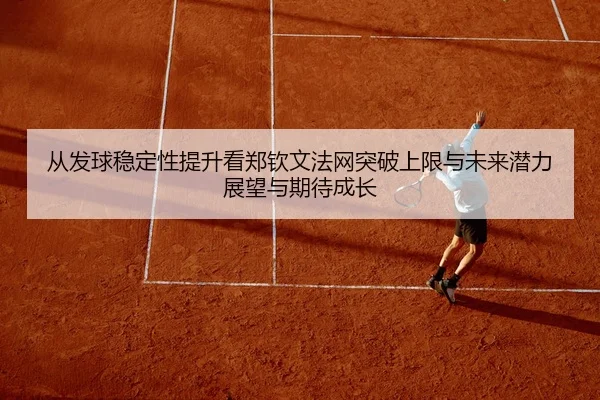 从发球稳定性提升看郑钦文法网突破上限与未来潜力展望与期待成长